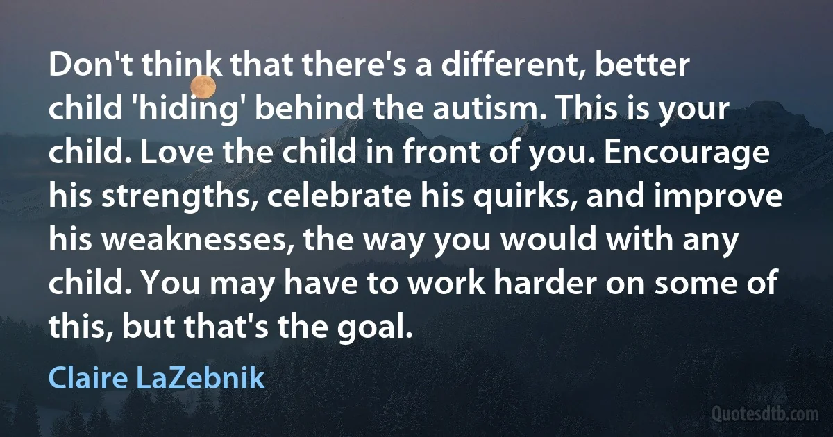 Don't think that there's a different, better child 'hiding' behind the autism. This is your child. Love the child in front of you. Encourage his strengths, celebrate his quirks, and improve his weaknesses, the way you would with any child. You may have to work harder on some of this, but that's the goal. (Claire LaZebnik)