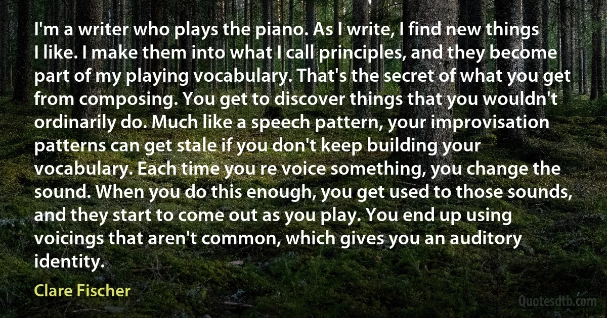 I'm a writer who plays the piano. As I write, I find new things I like. I make them into what I call principles, and they become part of my playing vocabulary. That's the secret of what you get from composing. You get to discover things that you wouldn't ordinarily do. Much like a speech pattern, your improvisation patterns can get stale if you don't keep building your vocabulary. Each time you re voice something, you change the sound. When you do this enough, you get used to those sounds, and they start to come out as you play. You end up using voicings that aren't common, which gives you an auditory identity. (Clare Fischer)