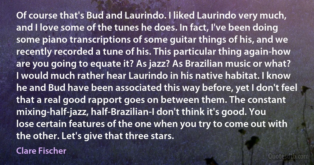 Of course that's Bud and Laurindo. I liked Laurindo very much, and I love some of the tunes he does. In fact, I've been doing some piano transcriptions of some guitar things of his, and we recently recorded a tune of his. This particular thing again-how are you going to equate it? As jazz? As Brazilian music or what? I would much rather hear Laurindo in his native habitat. I know he and Bud have been associated this way before, yet I don't feel that a real good rapport goes on between them. The constant mixing-half-jazz, half-Brazilian-I don't think it's good. You lose certain features of the one when you try to come out with the other. Let's give that three stars. (Clare Fischer)