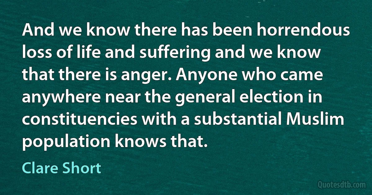 And we know there has been horrendous loss of life and suffering and we know that there is anger. Anyone who came anywhere near the general election in constituencies with a substantial Muslim population knows that. (Clare Short)