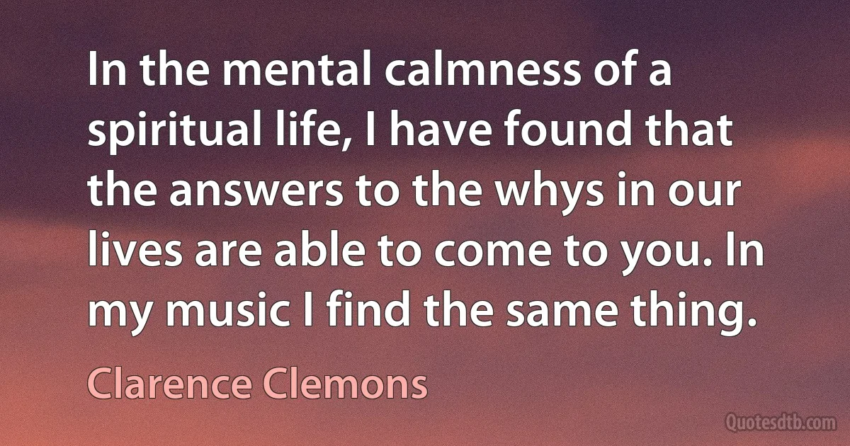 In the mental calmness of a spiritual life, I have found that the answers to the whys in our lives are able to come to you. In my music I find the same thing. (Clarence Clemons)