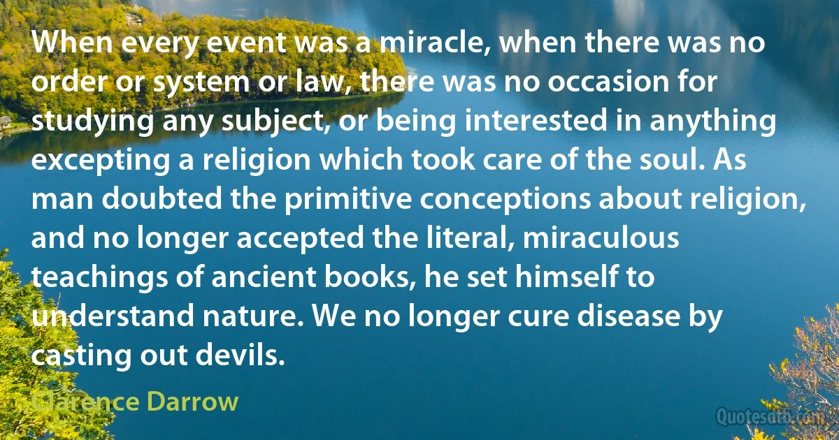 When every event was a miracle, when there was no order or system or law, there was no occasion for studying any subject, or being interested in anything excepting a religion which took care of the soul. As man doubted the primitive conceptions about religion, and no longer accepted the literal, miraculous teachings of ancient books, he set himself to understand nature. We no longer cure disease by casting out devils. (Clarence Darrow)