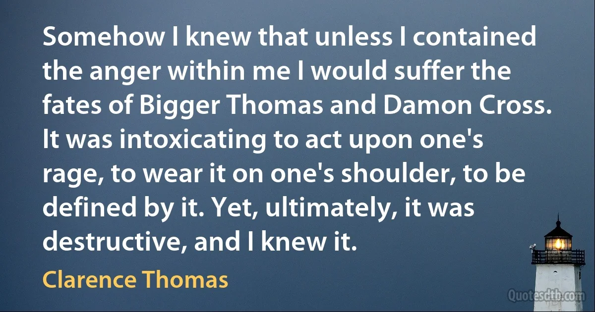 Somehow I knew that unless I contained the anger within me I would suffer the fates of Bigger Thomas and Damon Cross. It was intoxicating to act upon one's rage, to wear it on one's shoulder, to be defined by it. Yet, ultimately, it was destructive, and I knew it. (Clarence Thomas)