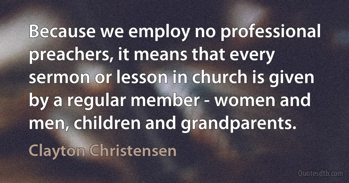 Because we employ no professional preachers, it means that every sermon or lesson in church is given by a regular member - women and men, children and grandparents. (Clayton Christensen)