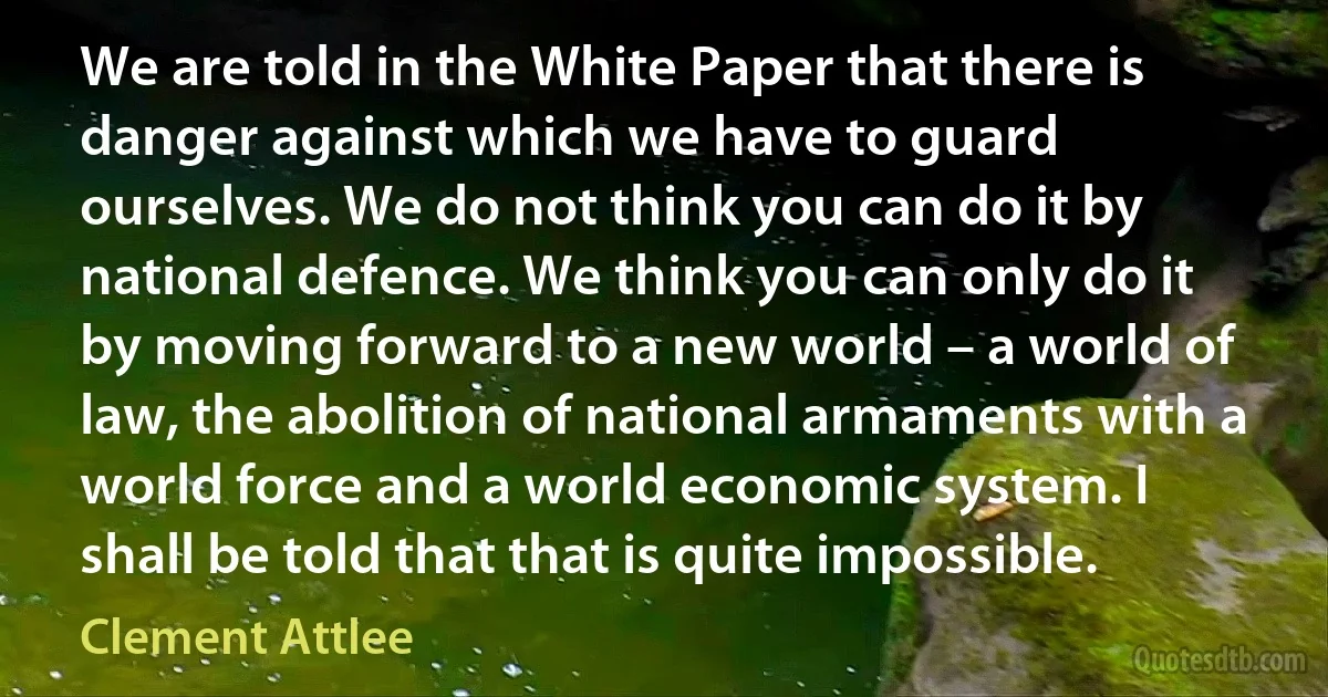 We are told in the White Paper that there is danger against which we have to guard ourselves. We do not think you can do it by national defence. We think you can only do it by moving forward to a new world – a world of law, the abolition of national armaments with a world force and a world economic system. I shall be told that that is quite impossible. (Clement Attlee)