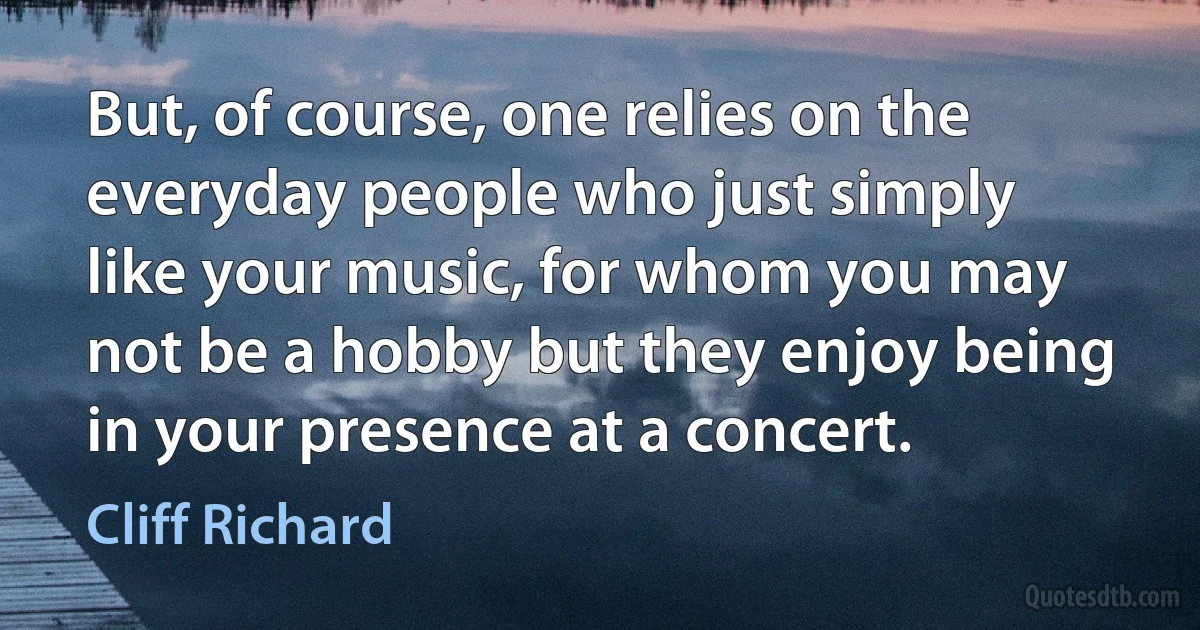 But, of course, one relies on the everyday people who just simply like your music, for whom you may not be a hobby but they enjoy being in your presence at a concert. (Cliff Richard)