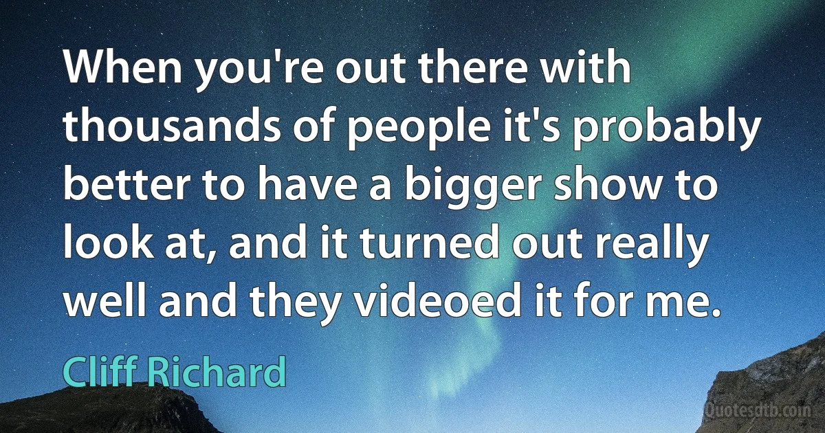 When you're out there with thousands of people it's probably better to have a bigger show to look at, and it turned out really well and they videoed it for me. (Cliff Richard)