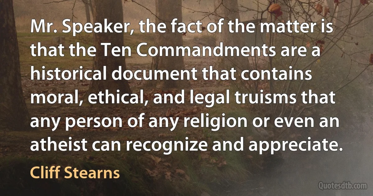 Mr. Speaker, the fact of the matter is that the Ten Commandments are a historical document that contains moral, ethical, and legal truisms that any person of any religion or even an atheist can recognize and appreciate. (Cliff Stearns)