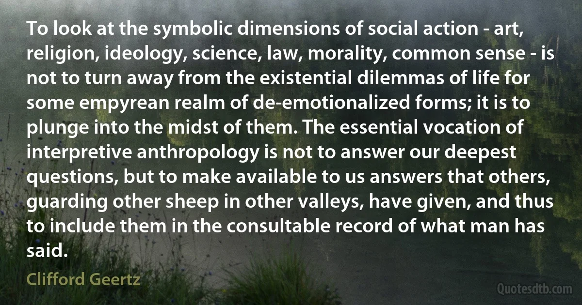 To look at the symbolic dimensions of social action - art, religion, ideology, science, law, morality, common sense - is not to turn away from the existential dilemmas of life for some empyrean realm of de-emotionalized forms; it is to plunge into the midst of them. The essential vocation of interpretive anthropology is not to answer our deepest questions, but to make available to us answers that others, guarding other sheep in other valleys, have given, and thus to include them in the consultable record of what man has said. (Clifford Geertz)