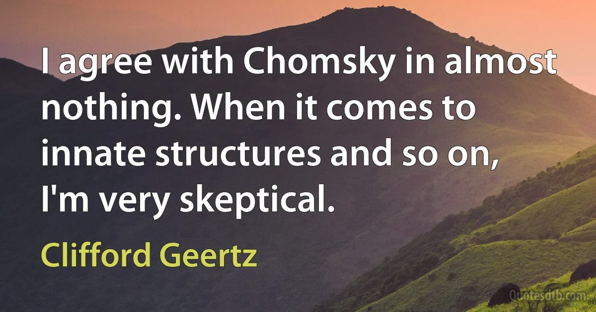 I agree with Chomsky in almost nothing. When it comes to innate structures and so on, I'm very skeptical. (Clifford Geertz)