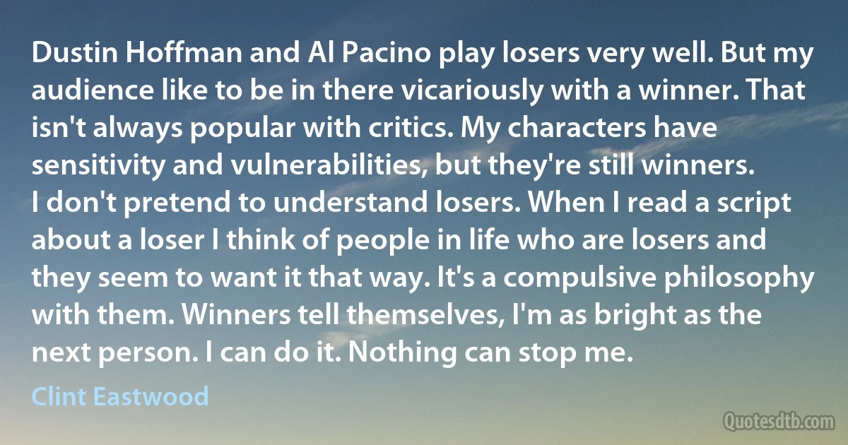 Dustin Hoffman and Al Pacino play losers very well. But my audience like to be in there vicariously with a winner. That isn't always popular with critics. My characters have sensitivity and vulnerabilities, but they're still winners. I don't pretend to understand losers. When I read a script about a loser I think of people in life who are losers and they seem to want it that way. It's a compulsive philosophy with them. Winners tell themselves, I'm as bright as the next person. I can do it. Nothing can stop me. (Clint Eastwood)