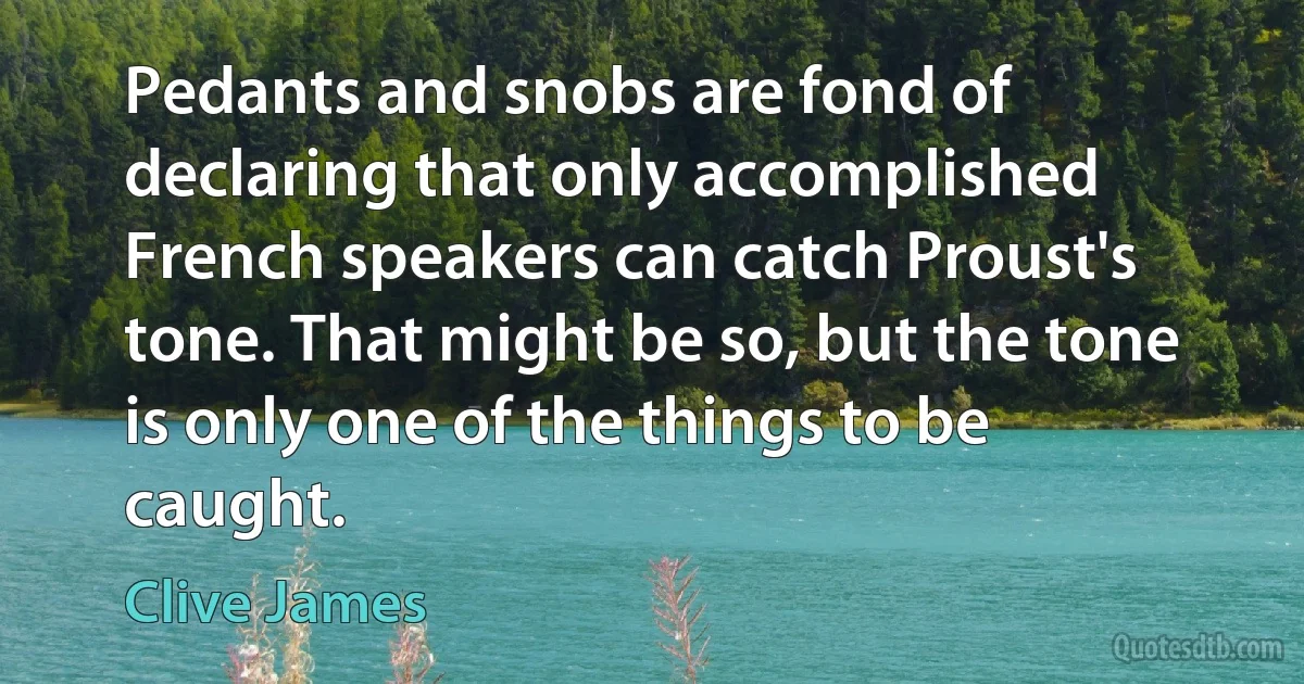 Pedants and snobs are fond of declaring that only accomplished French speakers can catch Proust's tone. That might be so, but the tone is only one of the things to be caught. (Clive James)