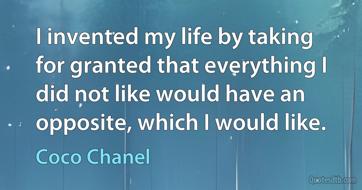 I invented my life by taking for granted that everything I did not like would have an opposite, which I would like. (Coco Chanel)