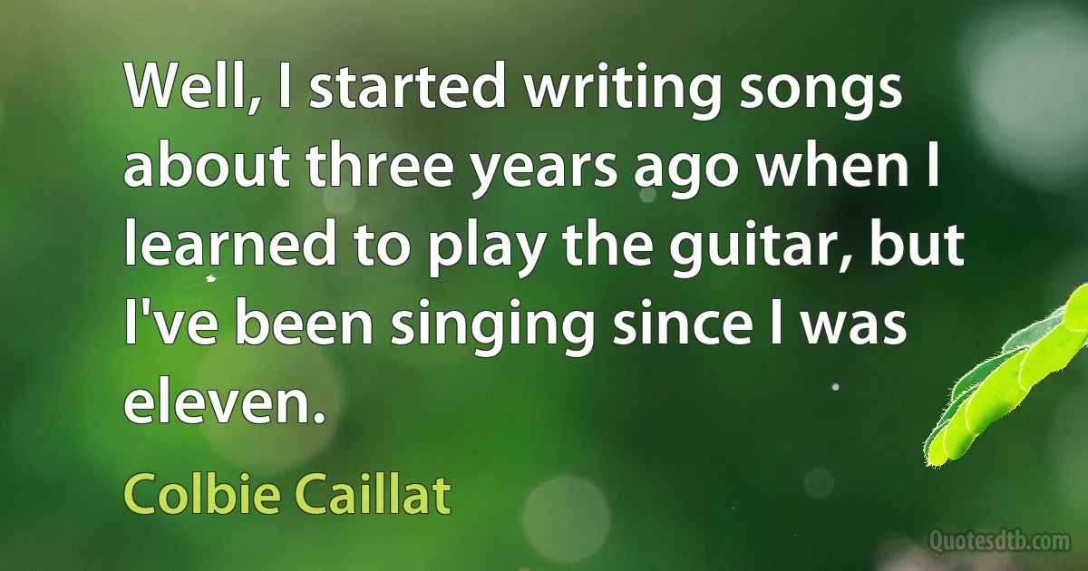 Well, I started writing songs about three years ago when I learned to play the guitar, but I've been singing since I was eleven. (Colbie Caillat)