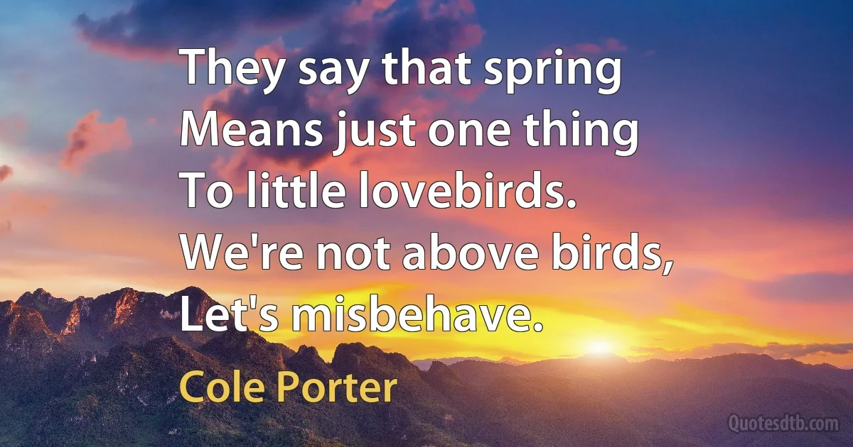 They say that spring
Means just one thing
To little lovebirds.
We're not above birds,
Let's misbehave. (Cole Porter)