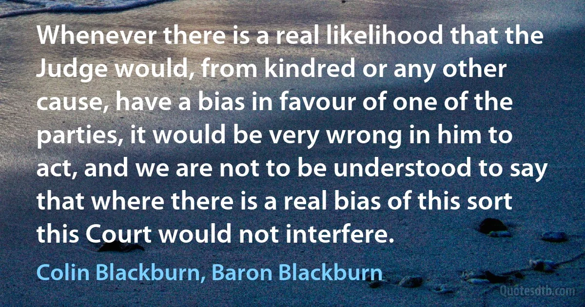 Whenever there is a real likelihood that the Judge would, from kindred or any other cause, have a bias in favour of one of the parties, it would be very wrong in him to act, and we are not to be understood to say that where there is a real bias of this sort this Court would not interfere. (Colin Blackburn, Baron Blackburn)