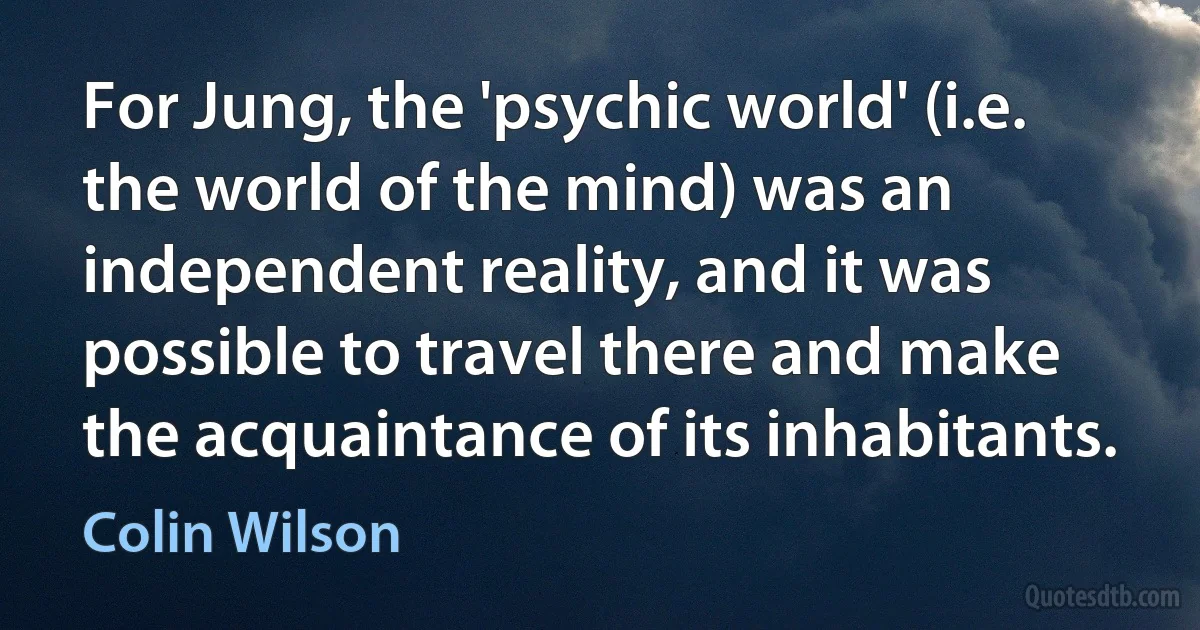 For Jung, the 'psychic world' (i.e. the world of the mind) was an independent reality, and it was possible to travel there and make the acquaintance of its inhabitants. (Colin Wilson)