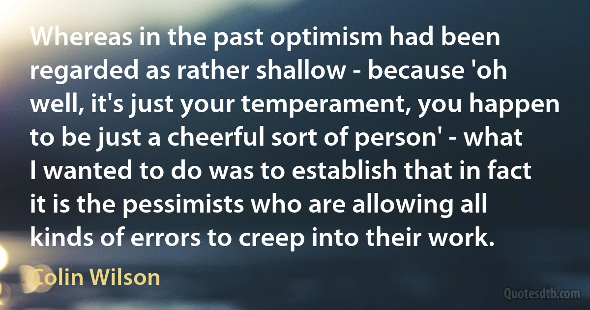 Whereas in the past optimism had been regarded as rather shallow - because 'oh well, it's just your temperament, you happen to be just a cheerful sort of person' - what I wanted to do was to establish that in fact it is the pessimists who are allowing all kinds of errors to creep into their work. (Colin Wilson)