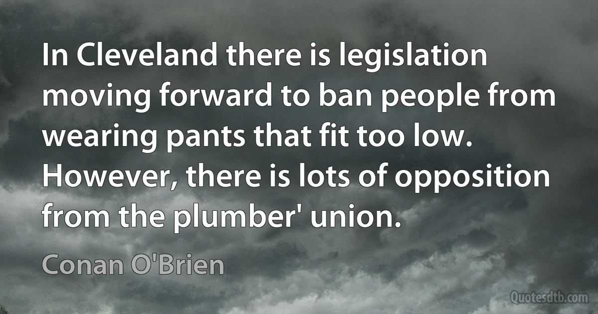 In Cleveland there is legislation moving forward to ban people from wearing pants that fit too low. However, there is lots of opposition from the plumber' union. (Conan O'Brien)