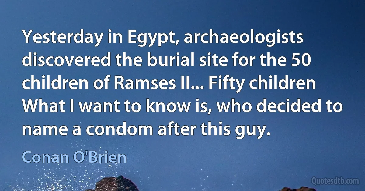 Yesterday in Egypt, archaeologists discovered the burial site for the 50 children of Ramses II... Fifty children What I want to know is, who decided to name a condom after this guy. (Conan O'Brien)