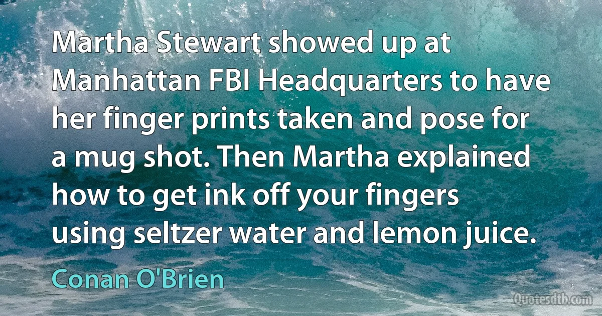 Martha Stewart showed up at Manhattan FBI Headquarters to have her finger prints taken and pose for a mug shot. Then Martha explained how to get ink off your fingers using seltzer water and lemon juice. (Conan O'Brien)