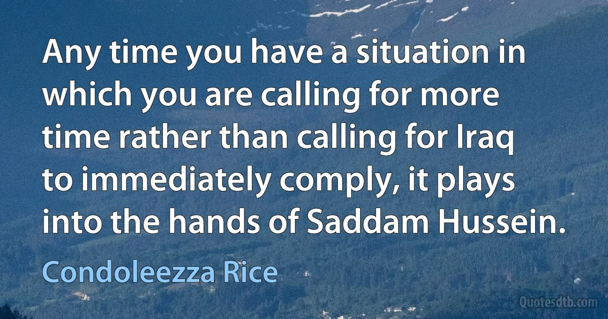 Any time you have a situation in which you are calling for more time rather than calling for Iraq to immediately comply, it plays into the hands of Saddam Hussein. (Condoleezza Rice)