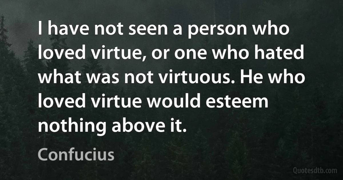 I have not seen a person who loved virtue, or one who hated what was not virtuous. He who loved virtue would esteem nothing above it. (Confucius)