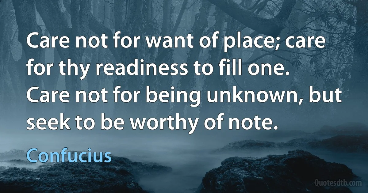 Care not for want of place; care for thy readiness to fill one. Care not for being unknown, but seek to be worthy of note. (Confucius)