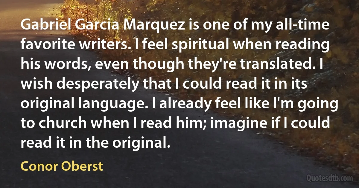 Gabriel Garcia Marquez is one of my all-time favorite writers. I feel spiritual when reading his words, even though they're translated. I wish desperately that I could read it in its original language. I already feel like I'm going to church when I read him; imagine if I could read it in the original. (Conor Oberst)