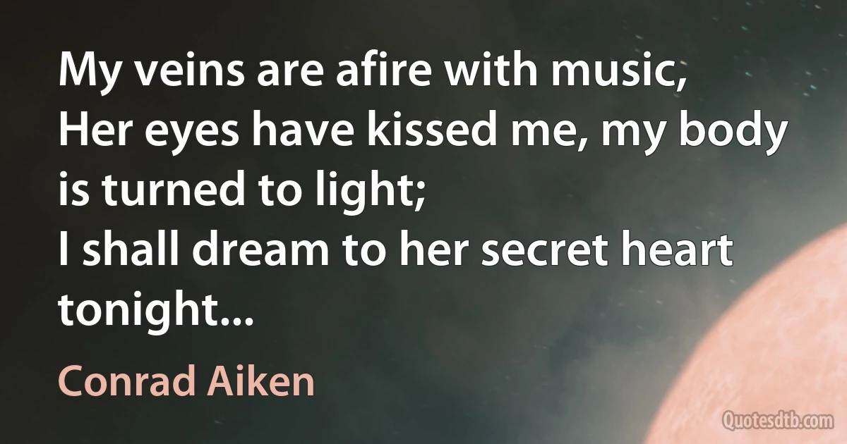 My veins are afire with music,
Her eyes have kissed me, my body is turned to light;
I shall dream to her secret heart tonight... (Conrad Aiken)