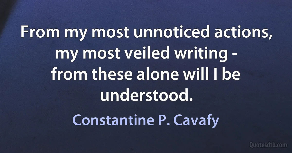 From my most unnoticed actions,
my most veiled writing -
from these alone will I be understood. (Constantine P. Cavafy)