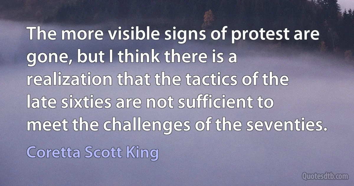 The more visible signs of protest are gone, but I think there is a realization that the tactics of the late sixties are not sufficient to meet the challenges of the seventies. (Coretta Scott King)