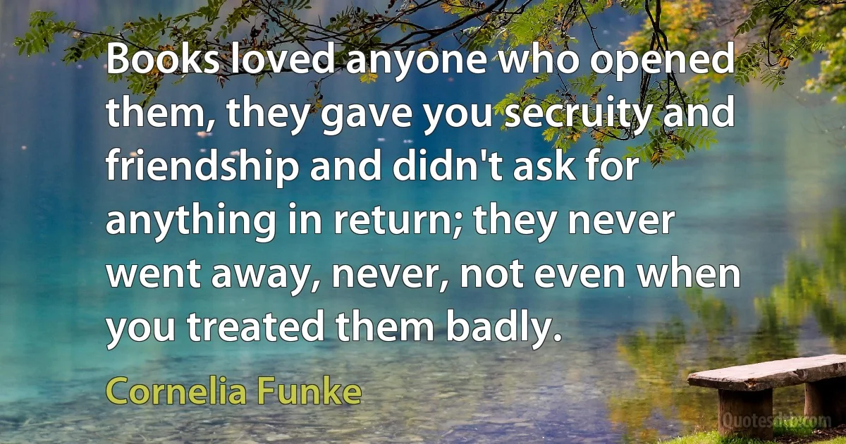 Books loved anyone who opened them, they gave you secruity and friendship and didn't ask for anything in return; they never went away, never, not even when you treated them badly. (Cornelia Funke)