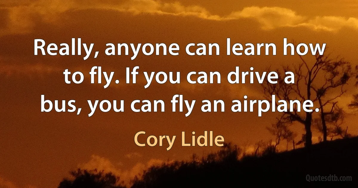 Really, anyone can learn how to fly. If you can drive a bus, you can fly an airplane. (Cory Lidle)