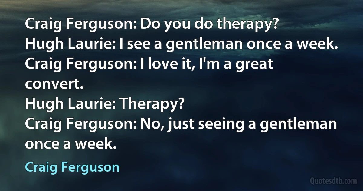 Craig Ferguson: Do you do therapy?
Hugh Laurie: I see a gentleman once a week.
Craig Ferguson: I love it, I'm a great convert.
Hugh Laurie: Therapy?
Craig Ferguson: No, just seeing a gentleman once a week. (Craig Ferguson)