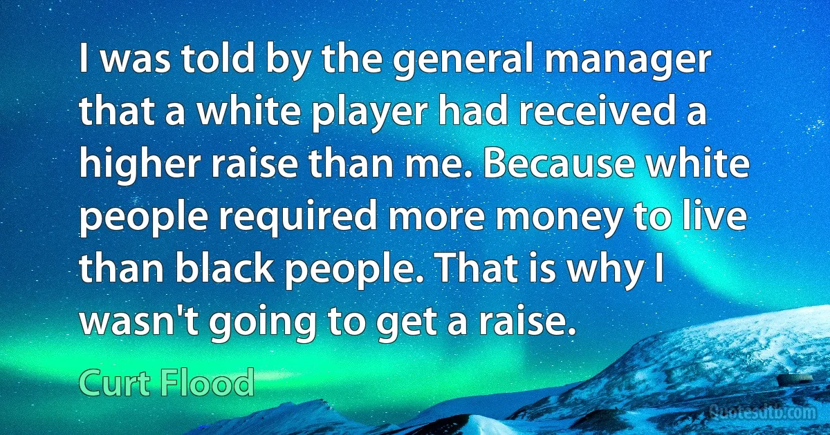 I was told by the general manager that a white player had received a higher raise than me. Because white people required more money to live than black people. That is why I wasn't going to get a raise. (Curt Flood)