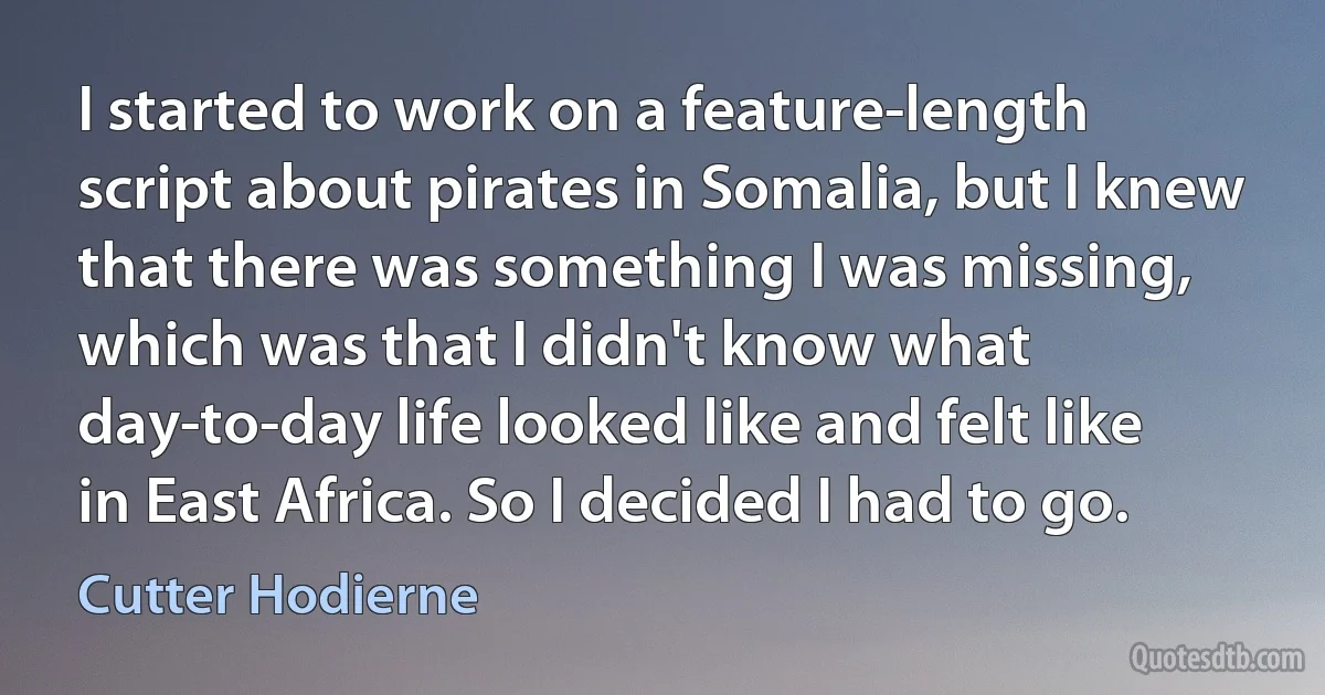 I started to work on a feature-length script about pirates in Somalia, but I knew that there was something I was missing, which was that I didn't know what day-to-day life looked like and felt like in East Africa. So I decided I had to go. (Cutter Hodierne)