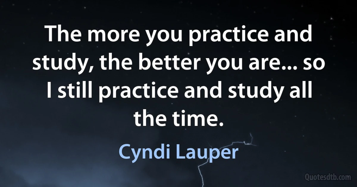 The more you practice and study, the better you are... so I still practice and study all the time. (Cyndi Lauper)