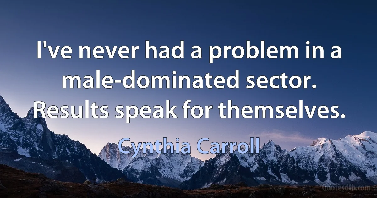 I've never had a problem in a male-dominated sector. Results speak for themselves. (Cynthia Carroll)