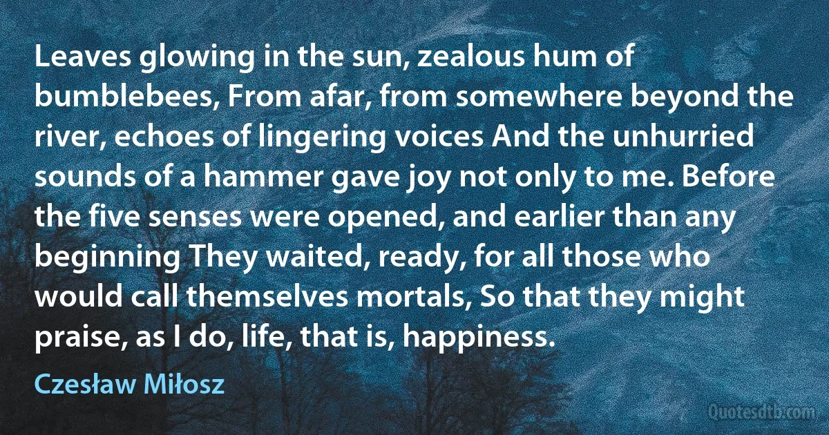Leaves glowing in the sun, zealous hum of bumblebees, From afar, from somewhere beyond the river, echoes of lingering voices And the unhurried sounds of a hammer gave joy not only to me. Before the five senses were opened, and earlier than any beginning They waited, ready, for all those who would call themselves mortals, So that they might praise, as I do, life, that is, happiness. (Czesław Miłosz)