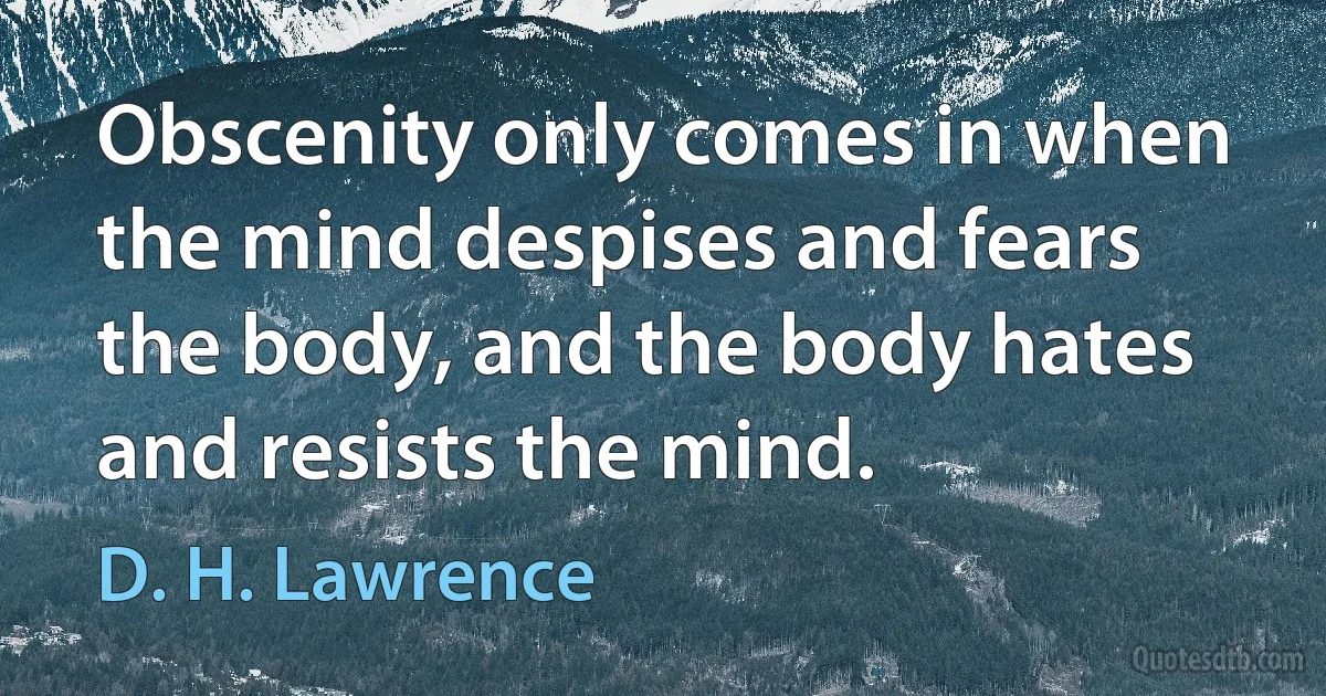 Obscenity only comes in when the mind despises and fears the body, and the body hates and resists the mind. (D. H. Lawrence)