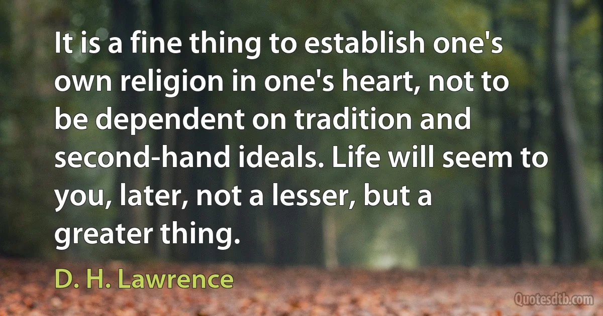 It is a fine thing to establish one's own religion in one's heart, not to be dependent on tradition and second-hand ideals. Life will seem to you, later, not a lesser, but a greater thing. (D. H. Lawrence)