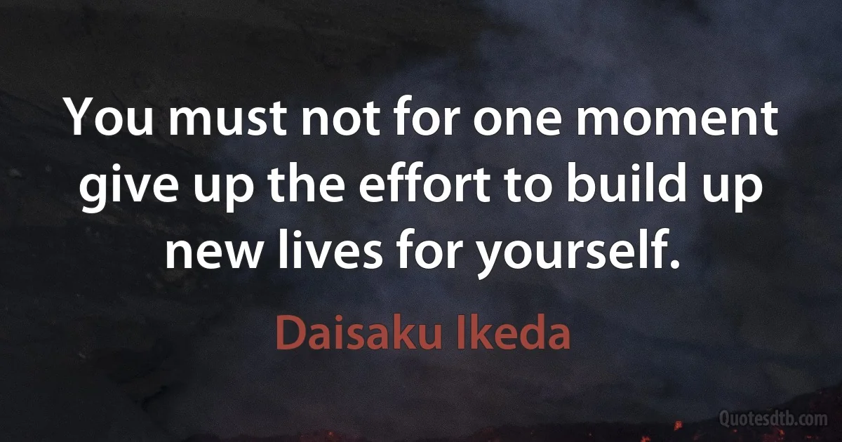 You must not for one moment give up the effort to build up new lives for yourself. (Daisaku Ikeda)