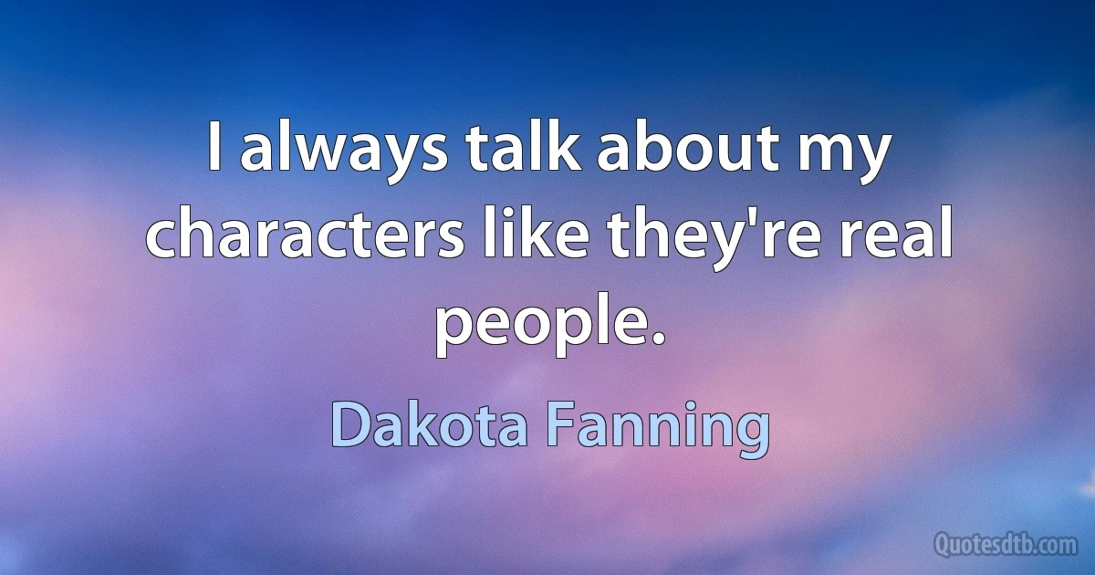 I always talk about my characters like they're real people. (Dakota Fanning)