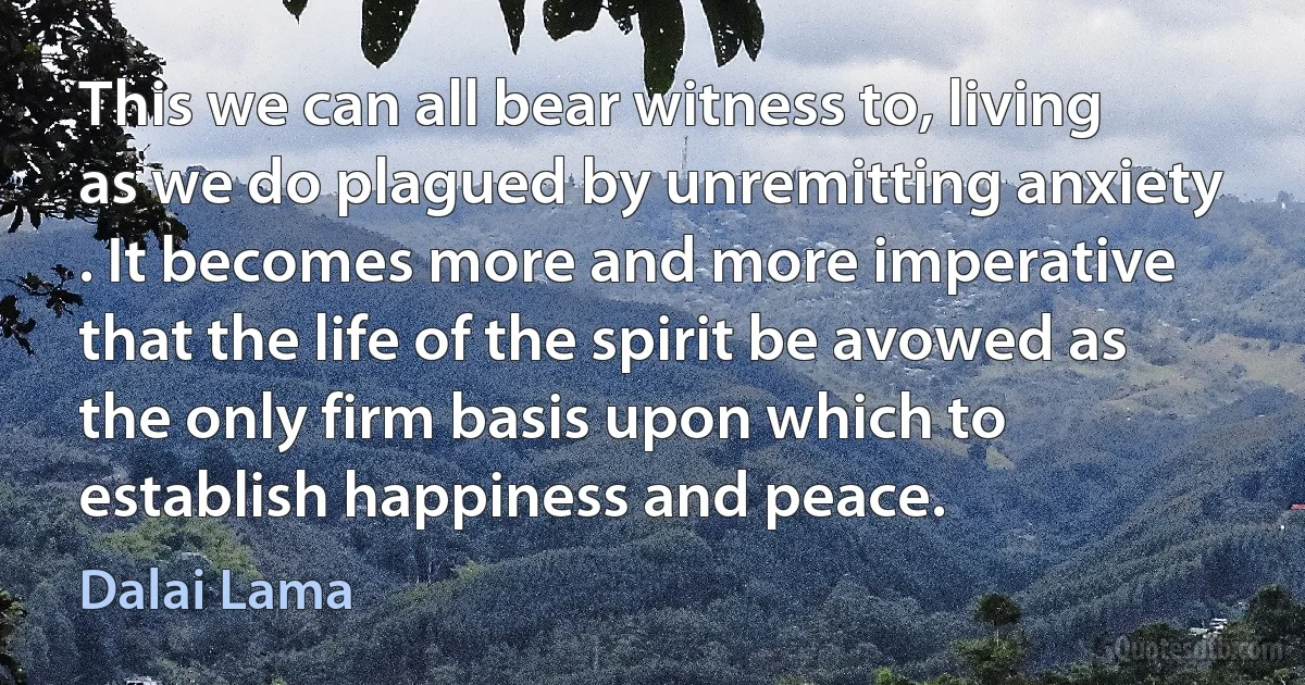 This we can all bear witness to, living as we do plagued by unremitting anxiety . It becomes more and more imperative that the life of the spirit be avowed as the only firm basis upon which to establish happiness and peace. (Dalai Lama)