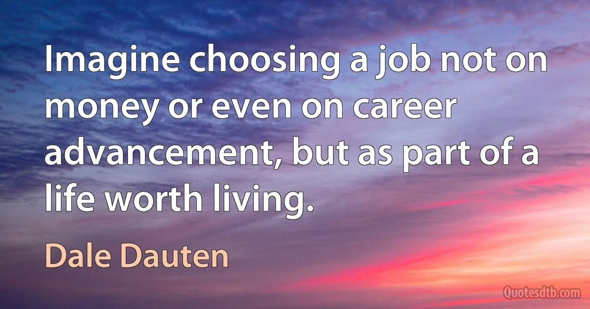 Imagine choosing a job not on money or even on career advancement, but as part of a life worth living. (Dale Dauten)