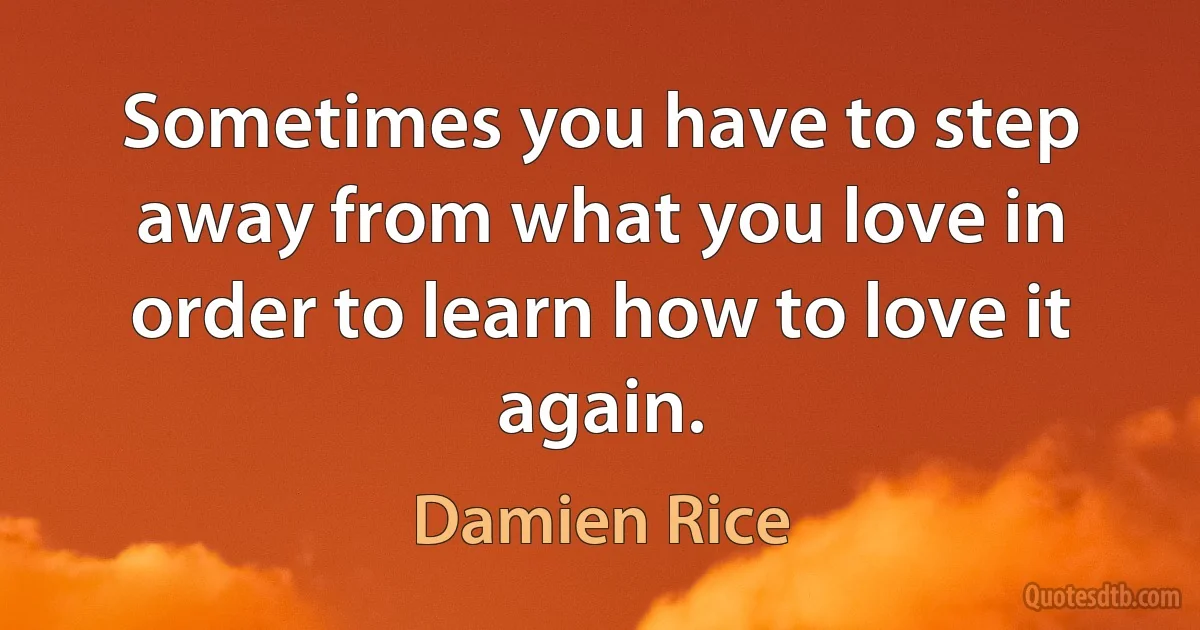 Sometimes you have to step away from what you love in order to learn how to love it again. (Damien Rice)