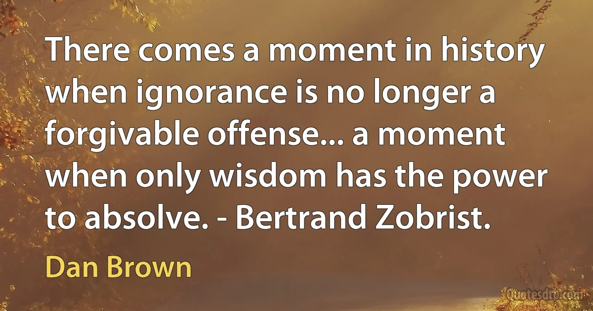 There comes a moment in history when ignorance is no longer a forgivable offense... a moment when only wisdom has the power to absolve. - Bertrand Zobrist. (Dan Brown)