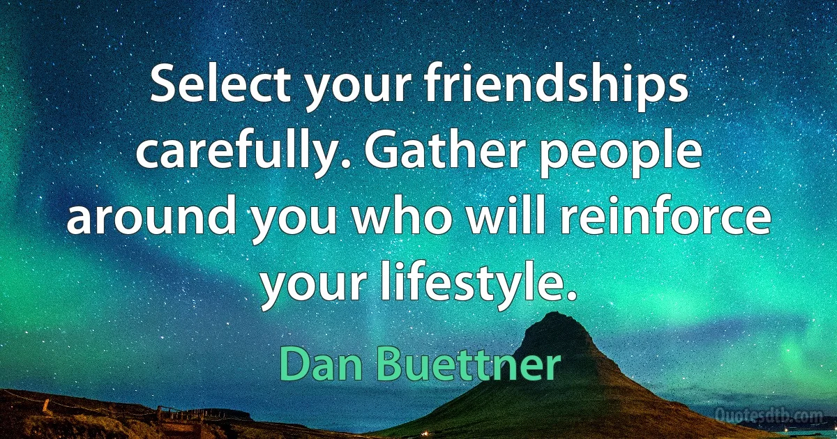 Select your friendships carefully. Gather people around you who will reinforce your lifestyle. (Dan Buettner)