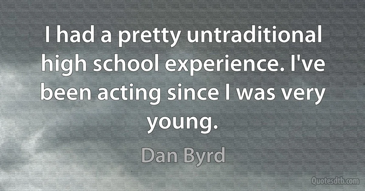 I had a pretty untraditional high school experience. I've been acting since I was very young. (Dan Byrd)